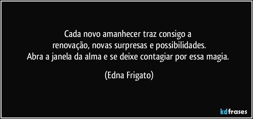 Cada novo amanhecer traz consigo a 
renovação, novas surpresas e possibilidades.
Abra a janela da alma e se deixe contagiar por essa magia. (Edna Frigato)