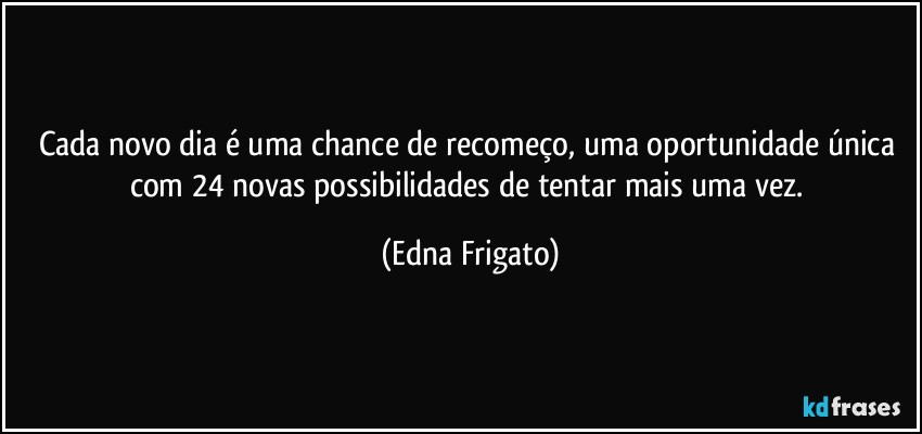 Cada novo dia é uma chance de recomeço, uma oportunidade única com 24 novas possibilidades de tentar mais uma vez. (Edna Frigato)