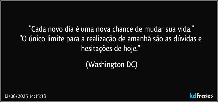 "Cada novo dia é uma nova chance de mudar sua vida."
"O único limite para a realização de amanhã são as dúvidas e hesitações de hoje." (Washington DC)