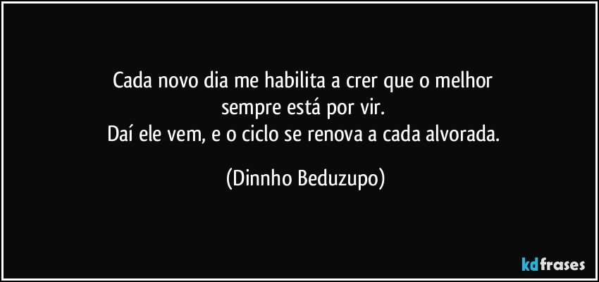 Cada novo dia me habilita a crer que o melhor 
sempre está por vir. 
Daí ele vem, e o ciclo se renova a cada alvorada. (Dinnho Beduzupo)