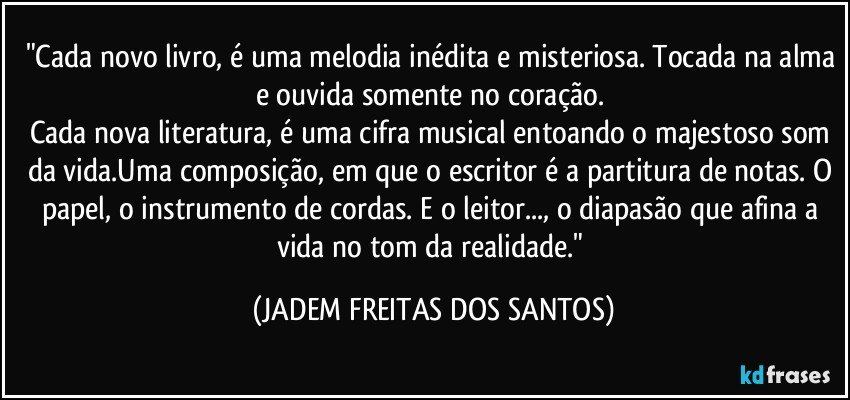 "Cada novo livro, é uma melodia inédita e misteriosa. Tocada na alma e ouvida somente no coração.    
Cada nova literatura, é uma cifra musical entoando o majestoso som da vida.Uma composição, em que o escritor é a partitura de notas. O papel, o instrumento de cordas. E o leitor..., o diapasão que afina a vida no tom da realidade." (JADEM FREITAS DOS SANTOS)