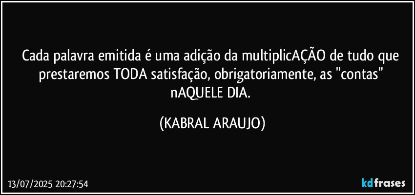 Cada palavra emitida é uma adição da multiplicAÇÃO de tudo que prestaremos TODA satisfação, obrigatoriamente, as "contas" nAQUELE DIA. (KABRAL ARAUJO)