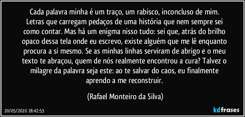 Cada palavra minha é um traço, um rabisco, inconcluso de mim. Letras que carregam pedaços de uma história que nem sempre sei como contar. Mas há um enigma nisso tudo: sei que, atrás do brilho opaco dessa tela onde eu escrevo, existe alguém que me lê enquanto procura a si mesmo. Se as minhas linhas serviram de abrigo e o meu texto te abraçou, quem de nós realmente encontrou a cura? Talvez o milagre da palavra seja este: ao te salvar do caos, eu finalmente aprendo a me reconstruir. (Rafael Monteiro da Silva)