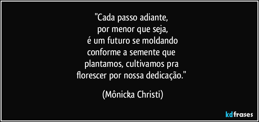 "Cada passo adiante, 
por menor que seja,
 é um futuro se moldando 
conforme a semente que 
plantamos, cultivamos pra 
florescer por nossa dedicação." (Mônicka Christi)