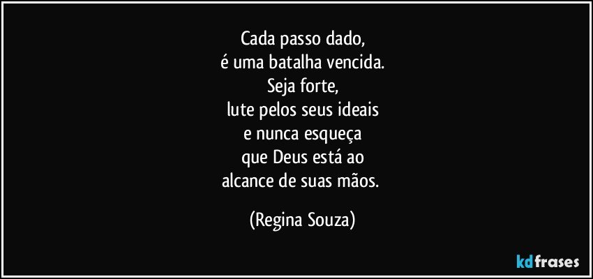 Cada passo dado,
é uma batalha vencida.
Seja forte,
lute pelos seus ideais
e nunca esqueça
que Deus está ao
alcance de suas mãos. (Regina Souza)