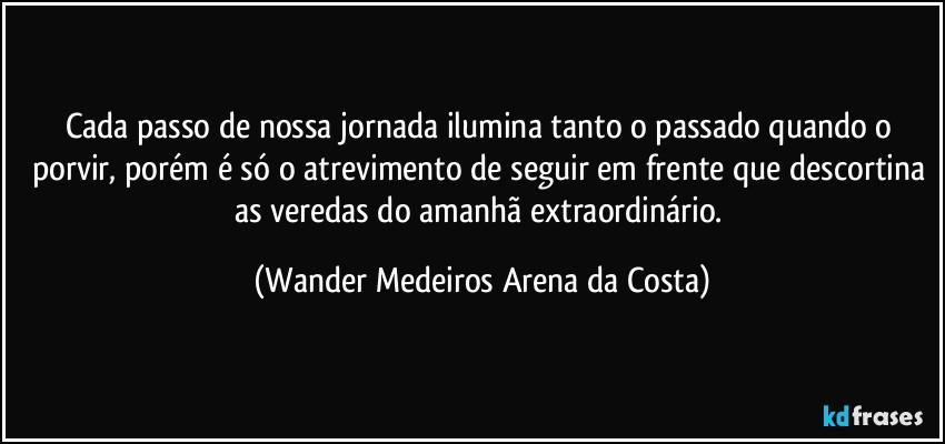 Cada passo de nossa jornada ilumina tanto o passado quando o porvir, porém é só o atrevimento de seguir em frente que descortina as veredas do amanhã extraordinário. (Wander Medeiros Arena da Costa)