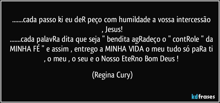 ...cada passo ki  eu deR  peço  com humildade a  vossa  intercessão , Jesus!
...cada palavRa dita que seja " bendita agRadeço  o  " contRole " da MINHA FÉ " e  assim , entrego a MINHA VIDA   o meu tudo só paRa ti , o meu , o seu e o  Nosso EteRno Bom Deus ! (Regina Cury)