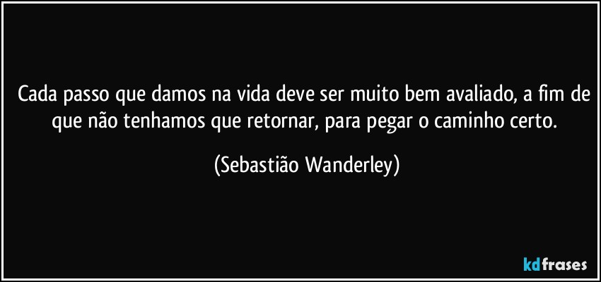 Cada passo que damos na vida deve ser muito bem avaliado, a fim de que não tenhamos que retornar, para pegar o caminho certo. (Sebastião Wanderley)