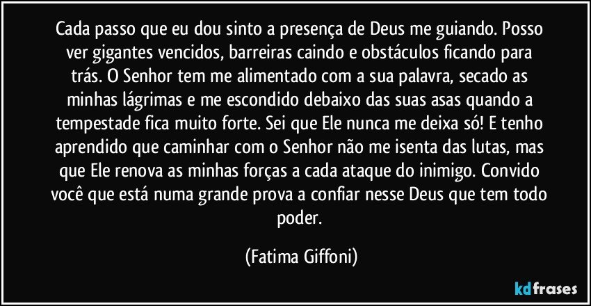 Cada passo que eu dou sinto a presença de Deus me guiando. Posso ver gigantes vencidos, barreiras caindo e obstáculos ficando para trás. O Senhor tem me alimentado com a sua palavra, secado as minhas lágrimas e me escondido debaixo das suas asas quando a tempestade fica muito forte. Sei que Ele nunca me deixa só! E tenho aprendido que caminhar com o Senhor não me isenta das lutas, mas que Ele renova as minhas forças a cada ataque do inimigo. Convido você que está numa grande prova a confiar nesse Deus que tem todo poder. (Fatima Giffoni)