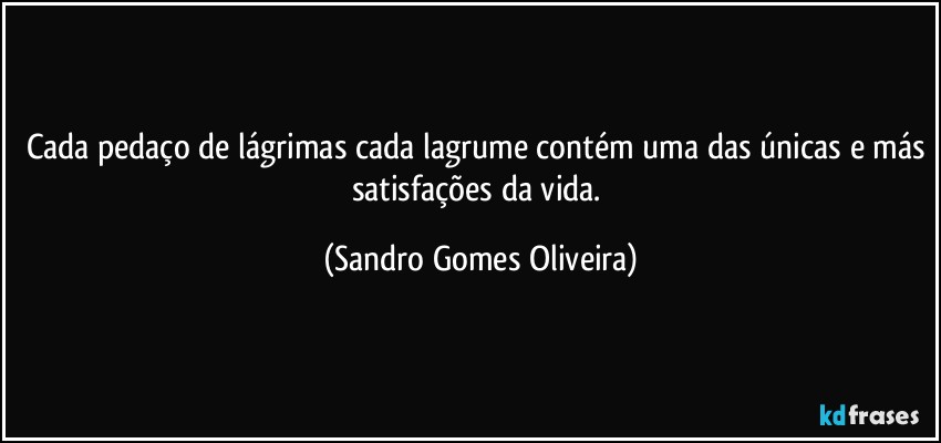 Cada pedaço de lágrimas cada lagrume contém uma das únicas e más satisfações da vida. (Sandro Gomes Oliveira)