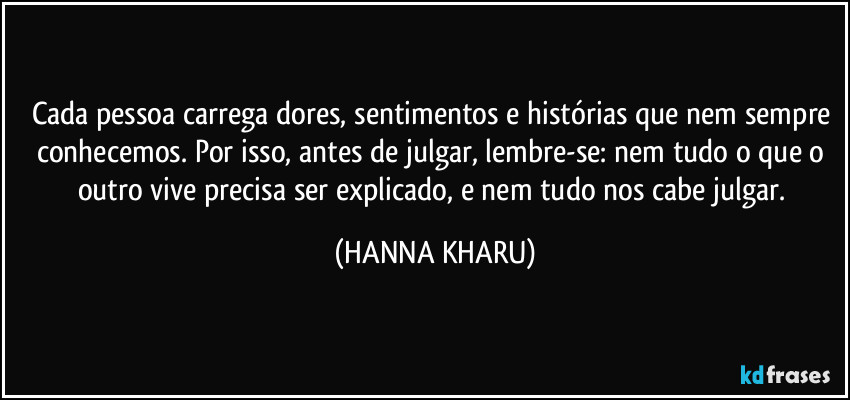 Cada pessoa carrega dores, sentimentos e histórias que nem sempre conhecemos. Por isso, antes de julgar, lembre-se: nem tudo o que o outro vive precisa ser explicado, e nem tudo nos cabe julgar. (HANNA KHARU)