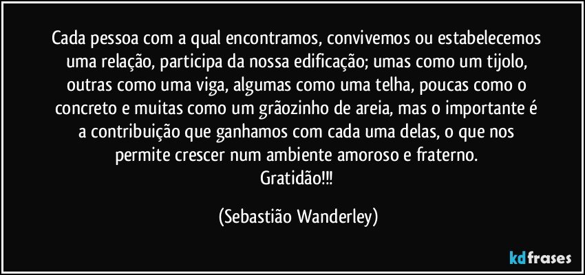 Cada pessoa com a qual encontramos, convivemos ou estabelecemos uma relação, participa da nossa edificação; umas como um tijolo, outras como uma viga, algumas como uma telha, poucas como o concreto e muitas como um grãozinho de areia, mas o importante é a contribuição que ganhamos com cada uma delas, o que nos permite crescer num ambiente amoroso e fraterno. 
Gratidão!!! (Sebastião Wanderley)