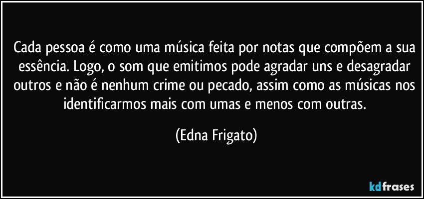 Cada pessoa é como uma música feita por notas que compõem a sua essência.  Logo, o som que emitimos pode agradar uns e desagradar outros e não é nenhum crime ou pecado, assim como as músicas nos identificarmos mais com umas e menos com outras. (Edna Frigato)