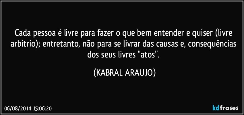 Cada pessoa é livre para fazer o que bem entender e quiser (livre arbítrio); entretanto, não para se livrar das causas e, consequências dos seus livres "atos". (KABRAL ARAUJO)