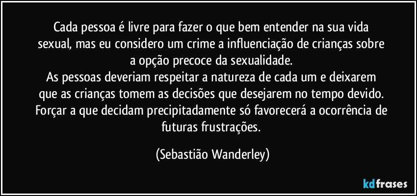 Cada pessoa é livre para fazer o que bem entender na sua vida sexual, mas eu considero um crime a influenciação de crianças sobre a opção precoce da sexualidade. 
As pessoas deveriam respeitar a natureza de cada um e deixarem que as crianças tomem as decisões que desejarem no tempo devido. Forçar a que decidam precipitadamente só favorecerá a ocorrência de futuras frustrações. (Sebastião Wanderley)