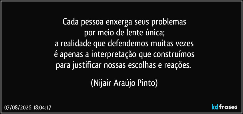 Cada pessoa enxerga seus problemas
por meio de lente única;
a realidade que defendemos muitas vezes
é apenas a interpretação que construímos
para justificar nossas escolhas e reações. (Nijair Araújo Pinto)