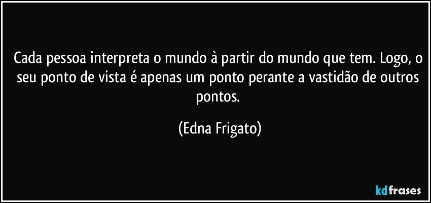 Cada pessoa interpreta o mundo à partir do mundo que tem. Logo, o seu ponto de vista é apenas um ponto perante a vastidão de outros pontos. (Edna Frigato)