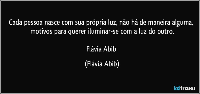 Cada pessoa nasce com sua própria luz, não há de maneira alguma, motivos para querer iluminar-se com a luz do outro.

Flávia Abib (Flávia Abib)