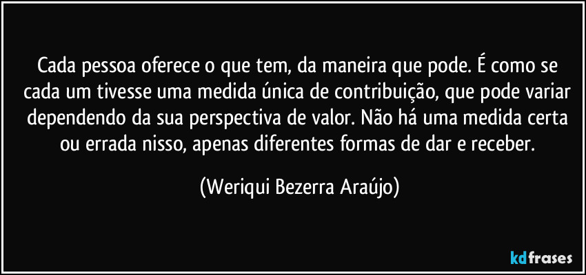 Cada pessoa oferece o que tem, da maneira que pode. É como se cada um tivesse uma medida única de contribuição, que pode variar dependendo da sua perspectiva de valor. Não há uma medida certa ou errada nisso, apenas diferentes formas de dar e receber. (Weriqui Bezerra Araújo)