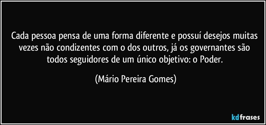 Cada pessoa pensa de uma forma diferente e possuí desejos muitas vezes não condizentes com o dos outros, já os governantes são todos seguidores de um único objetivo: o Poder. (Mário Pereira Gomes)