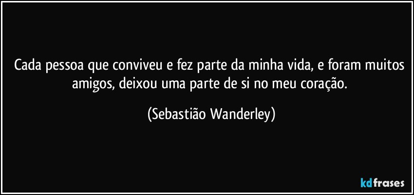 Cada pessoa que conviveu e  fez parte da minha vida, e foram muitos amigos,  deixou uma parte de si no meu coração. (Sebastião Wanderley)