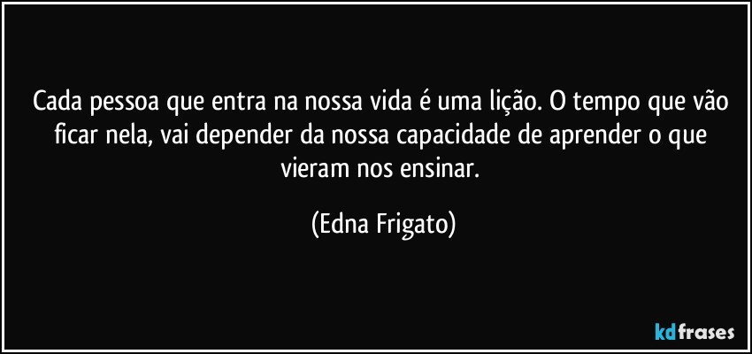 Cada pessoa que entra na nossa vida é uma lição. O tempo que vão ficar nela, vai depender da nossa capacidade de aprender o que vieram nos ensinar. (Edna Frigato)