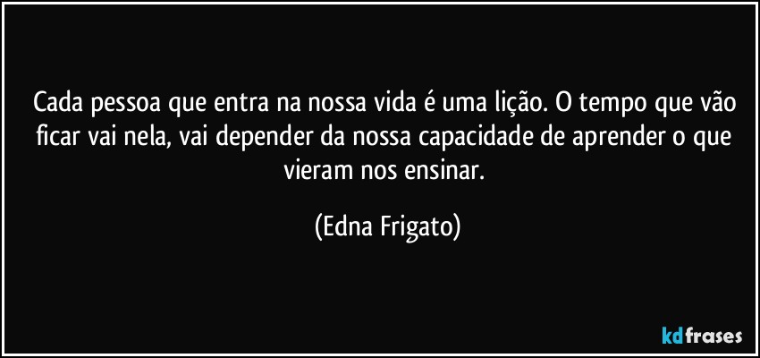 Cada pessoa que entra na nossa vida é uma lição. O tempo que vão ficar vai nela, vai depender da nossa capacidade de aprender o que vieram nos ensinar. (Edna Frigato)