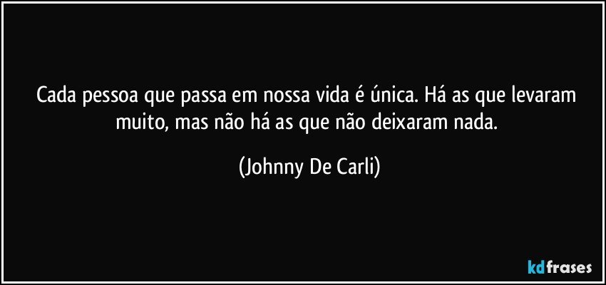 Cada pessoa que passa em nossa vida é única. Há as que levaram muito, mas não há as que não deixaram nada. (Johnny De Carli)