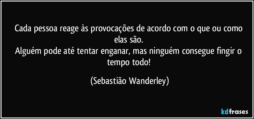Cada pessoa reage às provocações de acordo com o que ou como elas são. 
Alguém pode até tentar enganar, mas ninguém consegue fingir o tempo todo! (Sebastião Wanderley)