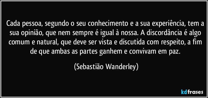 Cada pessoa, segundo o seu conhecimento e a sua experiência, tem a sua opinião, que nem sempre é igual à nossa. A discordância é algo comum e natural, que deve ser vista e discutida com respeito, a fim de que ambas as partes ganhem e convivam em paz. (Sebastião Wanderley)