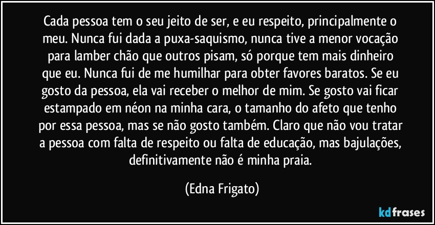 Cada pessoa tem o seu jeito de ser, e eu respeito, principalmente o meu. Nunca fui dada a puxa-saquismo, nunca tive a menor vocação para lamber chão que outros pisam, só porque tem mais dinheiro que eu. Nunca fui de me humilhar para obter favores baratos. Se eu gosto da pessoa, ela vai receber o melhor de mim. Se gosto vai ficar estampado em néon na minha cara, o tamanho do afeto que tenho por essa pessoa, mas se não gosto também. Claro que não vou tratar a pessoa com falta de respeito ou falta de educação, mas bajulações, definitivamente não é minha praia. (Edna Frigato)