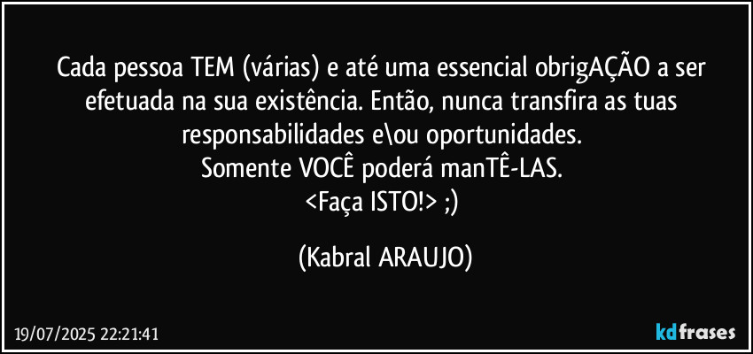 Cada pessoa TEM (várias) e até uma essencial obrigAÇÃO a ser efetuada na sua existência. Então, nunca transfira as tuas responsabilidades e\ou oportunidades. 
Somente VOCÊ poderá manTÊ-LAS. 
<Faça ISTO!> ;) (KABRAL ARAUJO)