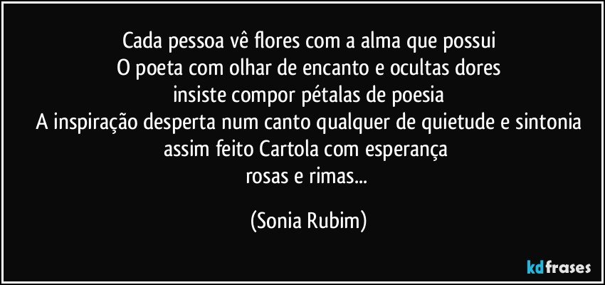 Cada pessoa vê flores com a alma que possui
O poeta com olhar de encanto e ocultas dores
insiste compor pétalas de poesia
A inspiração desperta num canto qualquer de quietude e sintonia
assim feito Cartola com esperança 
rosas e rimas... (Sonia Rubim)