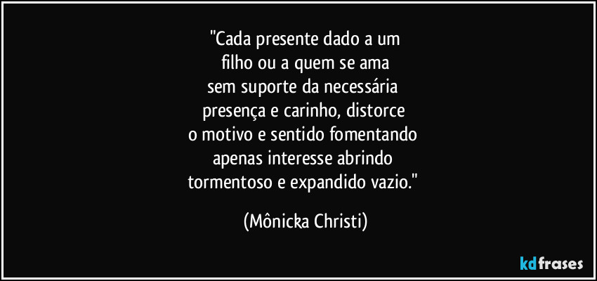 "Cada presente dado a um
filho ou a quem se ama
sem suporte da necessária
presença e carinho, distorce
o motivo e sentido fomentando
apenas interesse abrindo
tormentoso e expandido vazio." (Mônicka Christi)