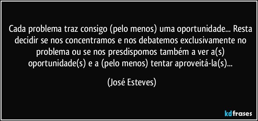 Cada problema traz consigo (pelo menos) uma oportunidade... Resta decidir se nos concentramos e nos debatemos exclusivamente no problema ou se nos presdispomos também a ver a(s) oportunidade(s) e a (pelo menos) tentar aproveitá-la(s)... (José Esteves)