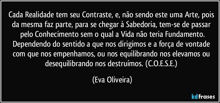 Cada Realidade tem seu Contraste, e, não sendo este uma Arte, pois da mesma faz parte, para se chegar à Sabedoria, tem-se de passar pelo Conhecimento sem o qual a Vida não teria Fundamento.
Dependendo do sentido a que nos dirigimos e a força de vontade com que nos empenhamos,  ou nos equilibrando nos elevamos ou desequilibrando nos destruímos. (C.O.E.S.E.) (Eva Oliveira)