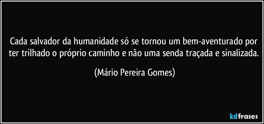 Cada salvador da humanidade só se tornou um bem-aventurado por ter trilhado o próprio caminho e não uma senda traçada e sinalizada. (Mário Pereira Gomes)