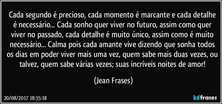 Cada segundo é precioso, cada momento é marcante e cada detalhe é necessário... Cada sonho quer viver no futuro, assim como quer viver no passado, cada detalhe é muito único, assim como é muito necessário... Calma pois cada amante vive dizendo que sonha todos os dias em poder viver mais uma vez, quem sabe mais duas vezes, ou talvez, quem sabe várias vezes; suas incríveis noites de amor! (Jean Frases)