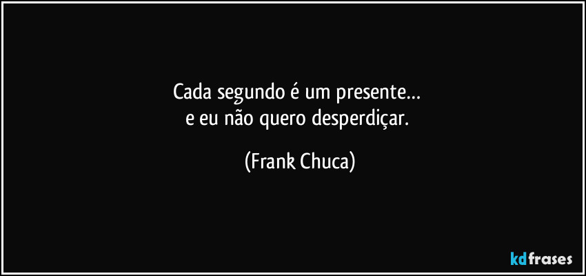Cada segundo é um presente… 
e eu não quero desperdiçar. (Frank Chuca)