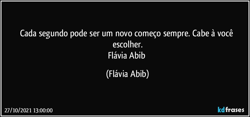 Cada segundo pode ser um novo começo sempre. Cabe à você escolher.
Flávia Abib (Flávia Abib)