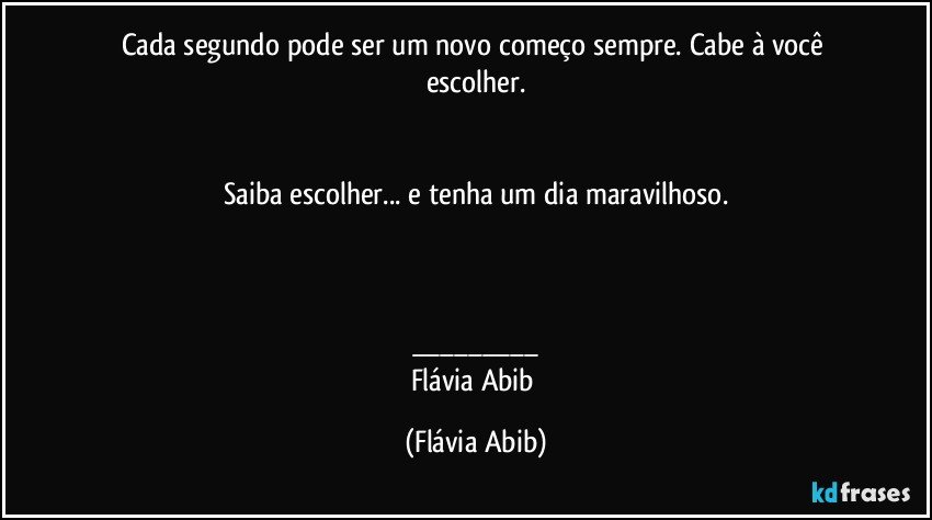 Cada segundo pode ser um novo começo sempre. Cabe à você escolher.


Saiba escolher... e tenha um dia maravilhoso.



___
Flávia Abib (Flávia Abib)