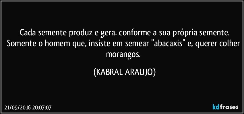 Cada semente produz e gera. conforme a sua própria semente.
Somente o homem que, insiste em semear "abacaxis" e, querer colher morangos. (KABRAL ARAUJO)