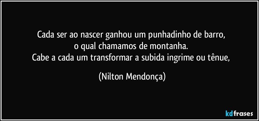 Cada ser ao nascer ganhou um punhadinho de barro, 
o qual chamamos de montanha. 
Cabe a cada um transformar a subida ingrime ou tênue, (Nilton Mendonça)