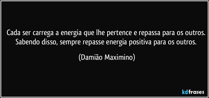 Cada ser carrega a energia que lhe pertence e repassa para os outros. Sabendo disso, sempre repasse energia positiva para os outros. (Damião Maximino)