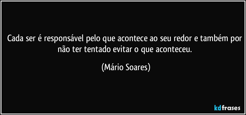 Cada ser é responsável pelo que acontece ao seu redor e também por não ter tentado evitar o que aconteceu. (Mário Soares)