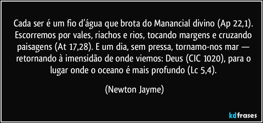 Cada ser é um fio d’água que brota do Manancial divino (Ap 22,1). Escorremos por vales, riachos e rios, tocando margens e cruzando paisagens (At 17,28). E um dia, sem pressa, tornamo-nos mar — retornando à imensidão de onde viemos: Deus (CIC 1020), para o lugar onde o oceano é mais profundo (Lc 5,4). (Newton Jayme)