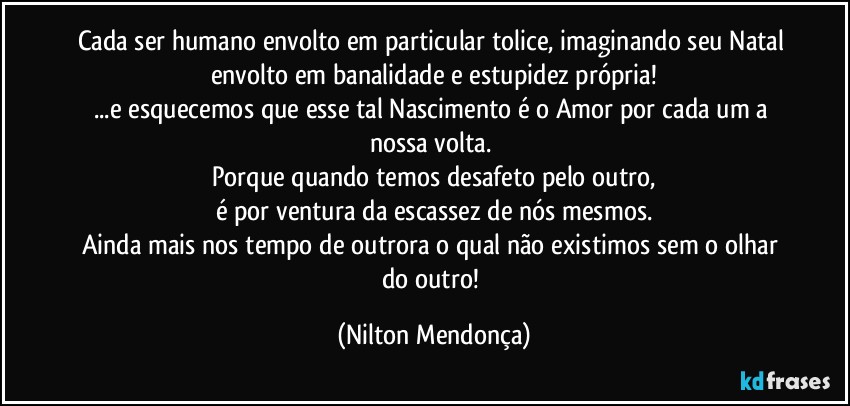 Cada ser humano envolto em particular tolice, imaginando seu Natal envolto em banalidade e estupidez própria!
...e esquecemos que esse tal Nascimento é o Amor por cada um a nossa volta. 
Porque quando temos desafeto pelo outro,
é por ventura da escassez de nós mesmos.
Ainda mais nos tempo de outrora o qual não existimos sem o olhar do outro! (Nilton Mendonça)