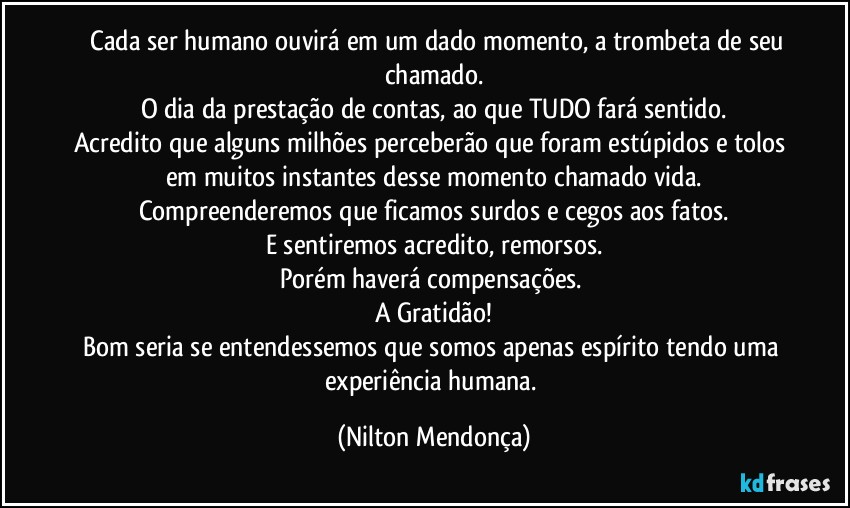 ⁠⁠Cada ser humano ouvirá em um dado momento, a trombeta de seu chamado.
O dia da prestação de contas, ao que TUDO fará sentido.
Acredito que alguns milhões perceberão que foram estúpidos e tolos em muitos instantes desse momento chamado vida.
Compreenderemos que ficamos surdos e cegos aos fatos.
E sentiremos acredito, remorsos.
Porém haverá compensações. 
A Gratidão!
Bom seria se entendessemos que somos apenas espírito tendo uma experiência humana. (Nilton Mendonça)