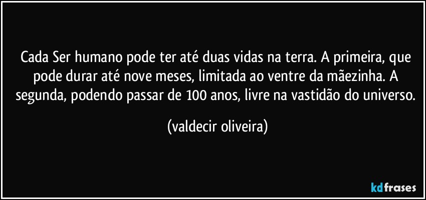 Cada Ser humano pode ter até duas vidas na terra. A primeira, que pode durar até nove meses, limitada ao ventre da mãezinha. A segunda, podendo passar de 100 anos, livre na vastidão do universo. (valdecir oliveira)