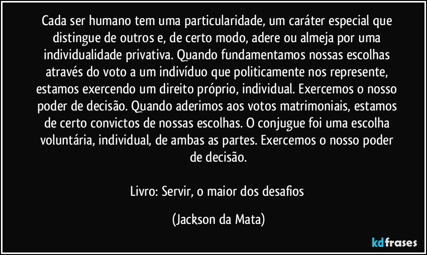 Cada ser humano tem uma particularidade, um caráter especial que distingue de outros e, de certo modo, adere ou almeja por uma individualidade privativa. Quando fundamentamos nossas escolhas através do voto a um indivíduo que politicamente nos represente, estamos exercendo um direito próprio, individual. Exercemos o nosso poder de decisão. Quando aderimos aos votos matrimoniais, estamos de certo convictos de nossas escolhas. O conjugue foi uma escolha voluntária, individual, de ambas as partes. Exercemos o nosso poder de decisão.

Livro: Servir, o maior dos desafios (Jackson da Mata)